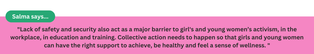 Lack of safety and security also act as a major barrier to girls and young women’s activism, in the workplace, in education and training. Collective action needs to happen so that girls and young women can have the right support to achieve, be health