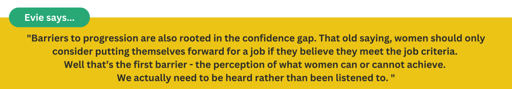 Barriers to progression are also rooted in the confidence gap. That old saying, women should only consider putting themselves forward for a job if they believe they meet the job criteria.  Well that’s the first barrier - the perception of what women 